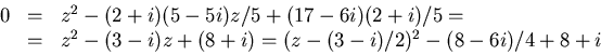 \begin{displaymath}
\begin{array}
{rcl}
 0&=&z^{2}-(2+i)(5-5i)z/5+(17-6i)(2+i)/5...
 ...=&z^{2}-(3-i)z+(8+i)=(z-(3-i)/2)^{2}-(8-6i)/4+8+i
 \end{array} \end{displaymath}